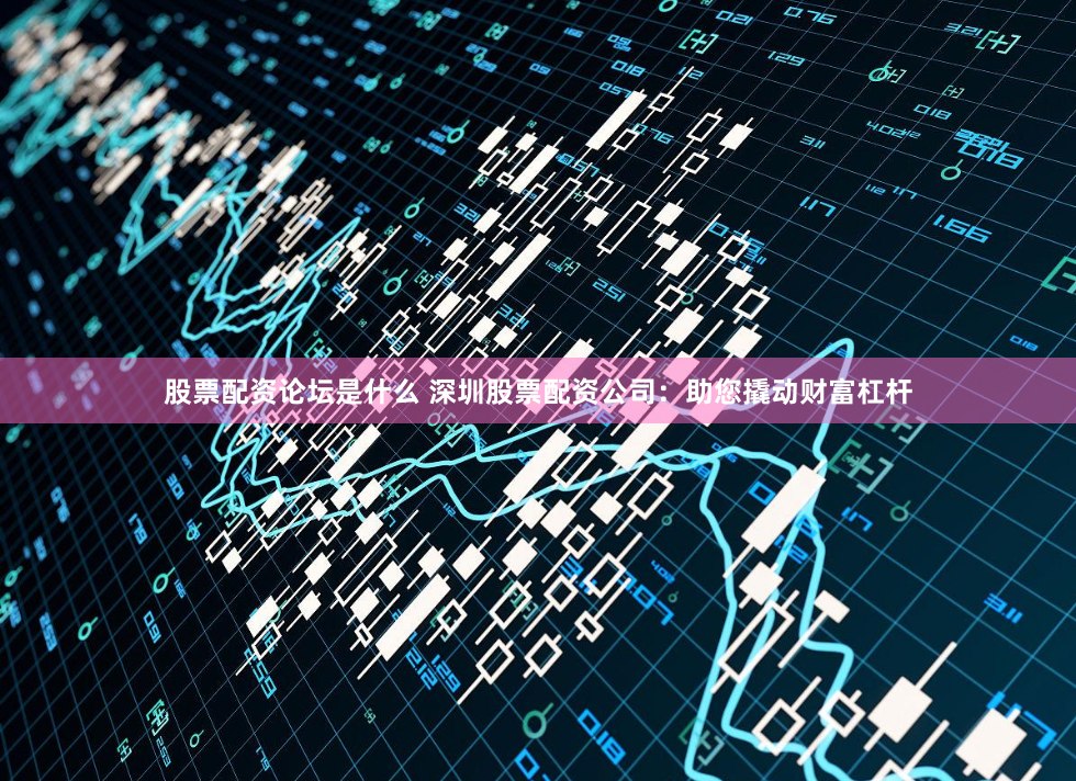 股票配资论坛是什么 深圳股票配资公司：助您撬动财富杠杆