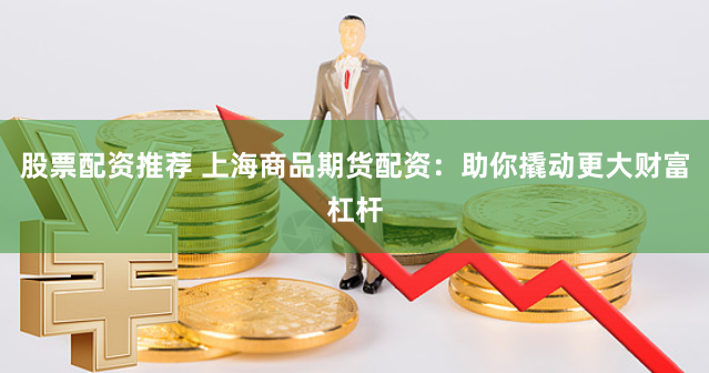 股票配资推荐 上海商品期货配资：助你撬动更大财富杠杆