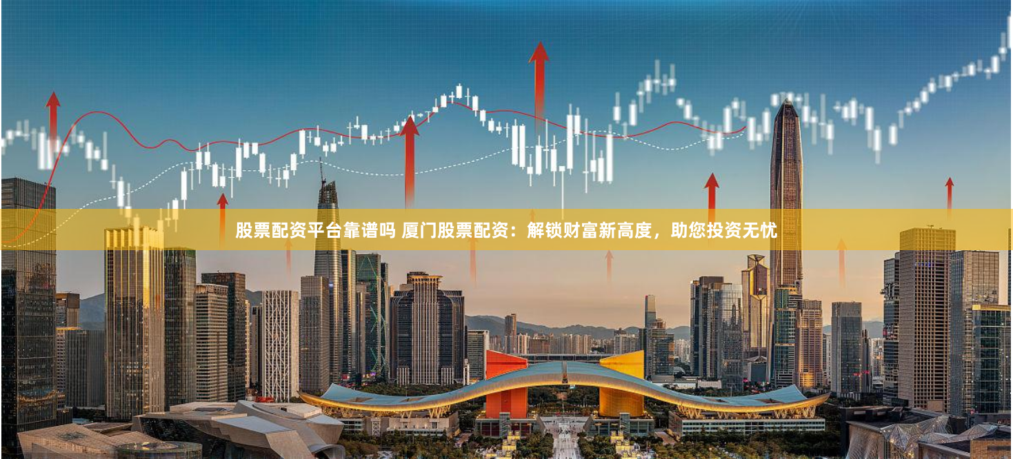 股票配资平台靠谱吗 厦门股票配资：解锁财富新高度，助您投资无忧