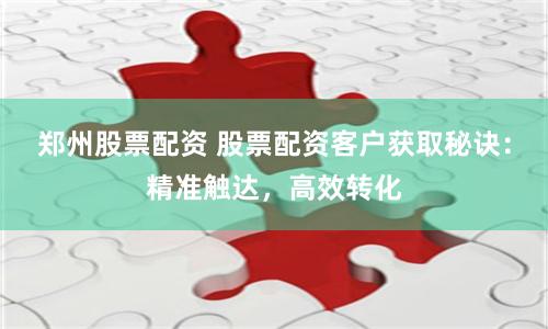 郑州股票配资 股票配资客户获取秘诀：精准触达，高效转化