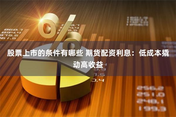 股票上市的条件有哪些 期货配资利息：低成本撬动高收益