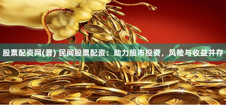 股票配资网(晋) 民间股票配资：助力股市投资，风险与收益并存