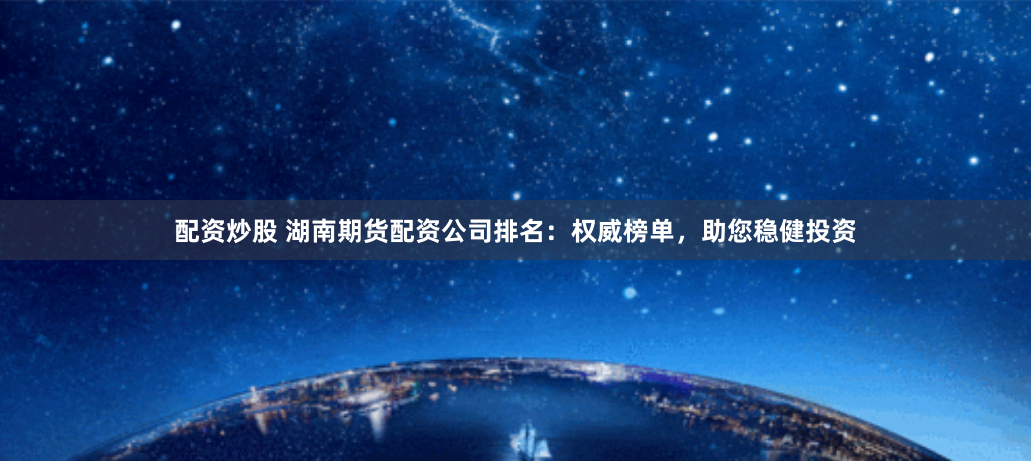 配资炒股 湖南期货配资公司排名：权威榜单，助您稳健投资