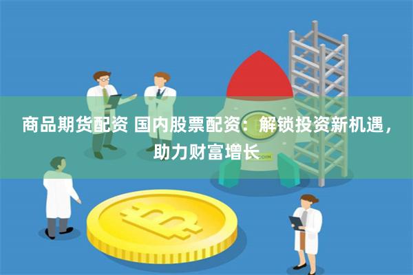 商品期货配资 国内股票配资：解锁投资新机遇，助力财富增长