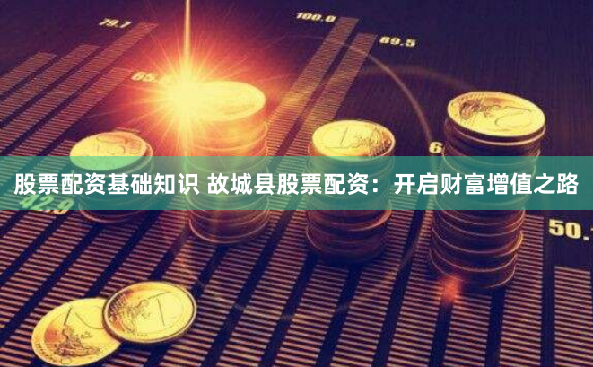 股票配资基础知识 故城县股票配资：开启财富增值之路