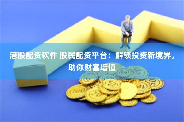 港股配资软件 股民配资平台：解锁投资新境界，助你财富增值
