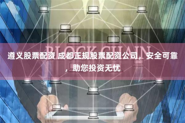 遵义股票配资 成都正规股票配资公司，安全可靠，助您投资无忧