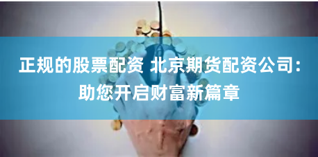 正规的股票配资 北京期货配资公司：助您开启财富新篇章