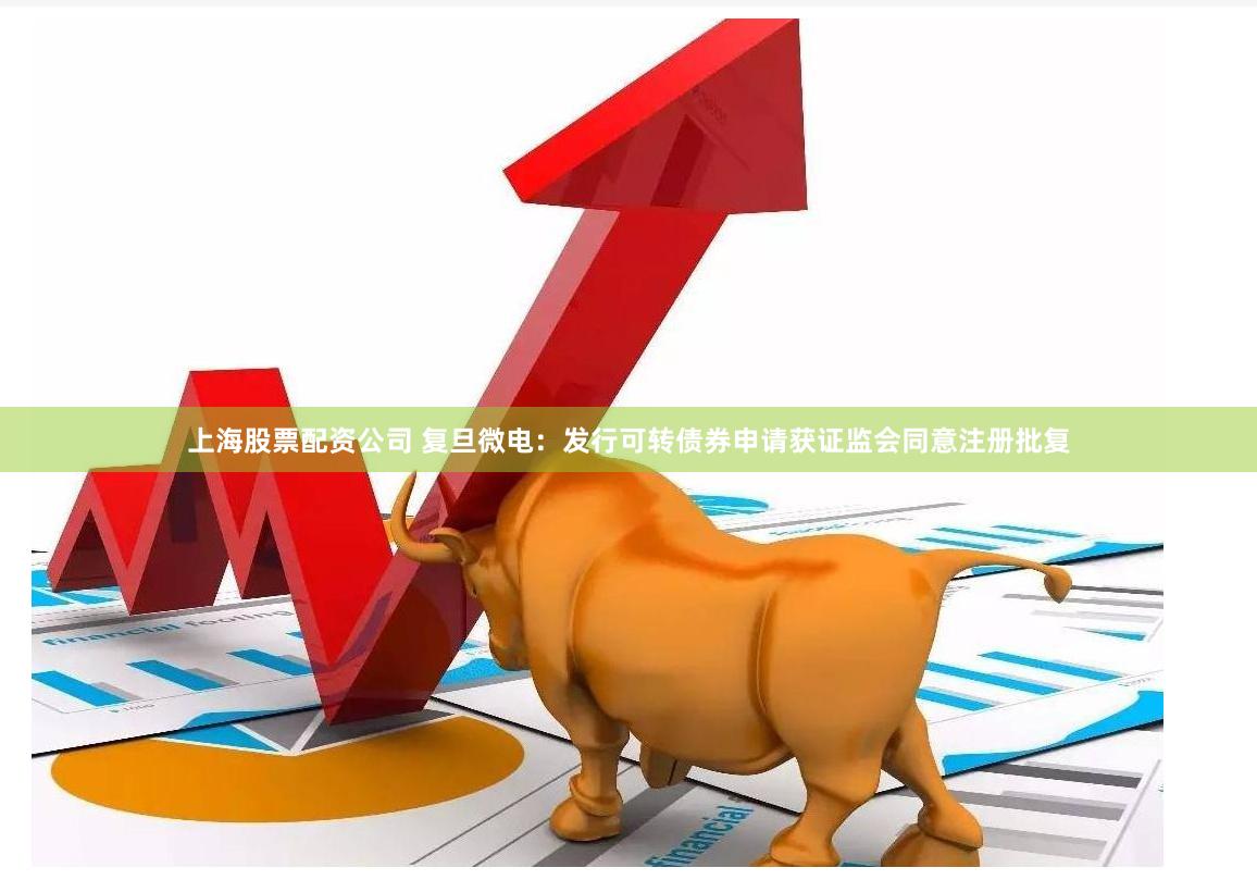 上海股票配资公司 复旦微电：发行可转债券申请获证监会同意注册批复