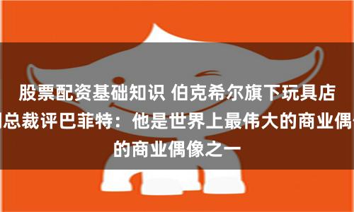 股票配资基础知识 伯克希尔旗下玩具店高级副总裁评巴菲特：他是世界上最伟大的商业偶像之一