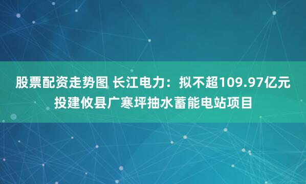 股票配资走势图 长江电力：拟不超109.97亿元投建攸县广寒坪抽水蓄能电站项目