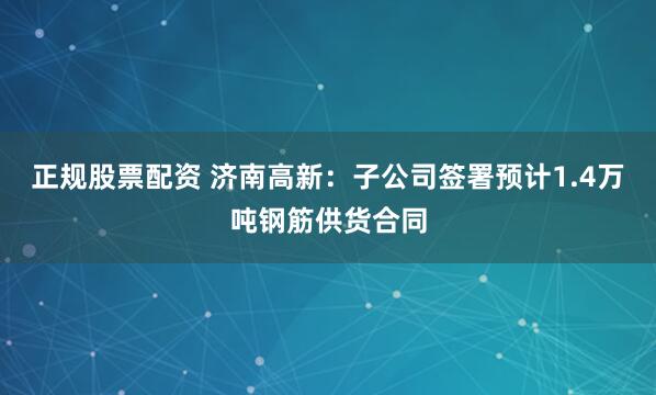 正规股票配资 济南高新：子公司签署预计1.4万吨钢筋供货合同