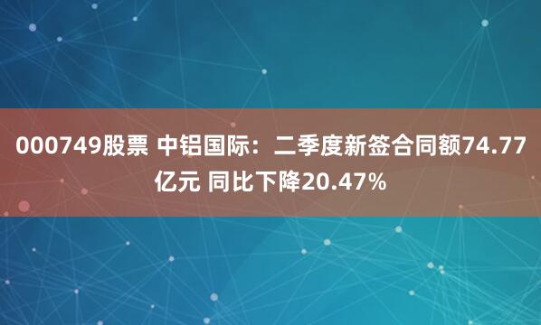 000749股票 中铝国际：二季度新签合同额74.77亿元 同比下降20.47%
