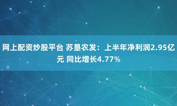 网上配资炒股平台 苏垦农发：上半年净利润2.95亿元 同比增长4.77%