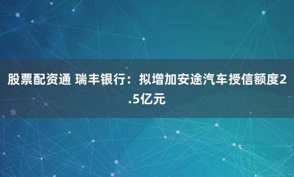 股票配资通 瑞丰银行：拟增加安途汽车授信额度2.5亿元