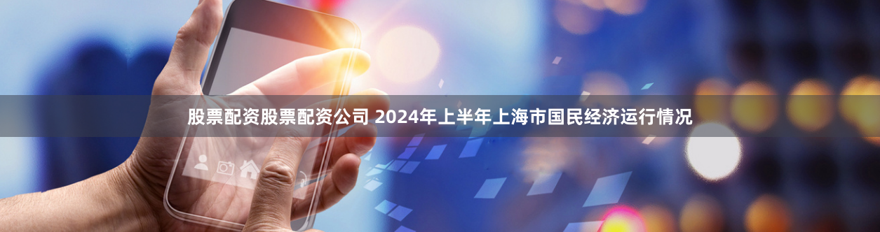 股票配资股票配资公司 2024年上半年上海市国民经济运行情况