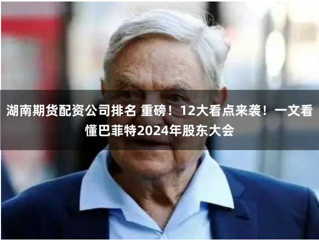 湖南期货配资公司排名 重磅！12大看点来袭！一文看懂巴菲特2024年股东大会