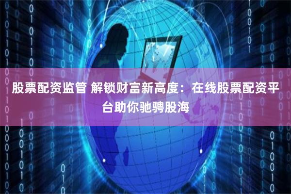 股票配资监管 解锁财富新高度：在线股票配资平台助你驰骋股海