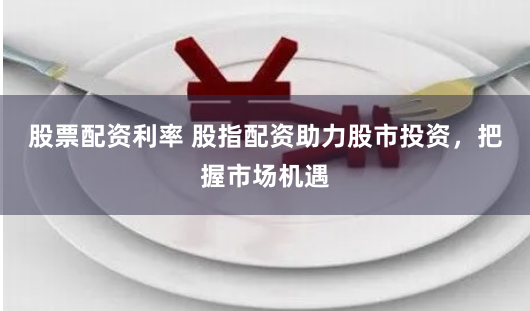 股票配资利率 股指配资助力股市投资，把握市场机遇