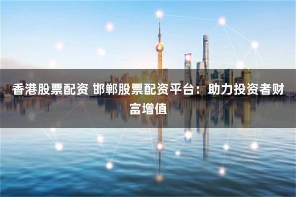 香港股票配资 邯郸股票配资平台：助力投资者财富增值