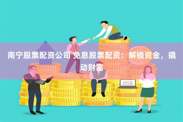 南宁股票配资公司 免息股票配资：解锁资金，撬动财富