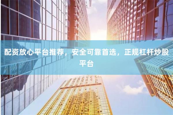 配资放心平台推荐，安全可靠首选，正规杠杆炒股平台