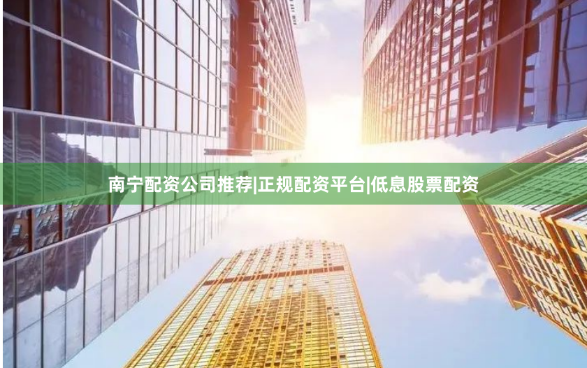 南宁配资公司推荐|正规配资平台|低息股票配资